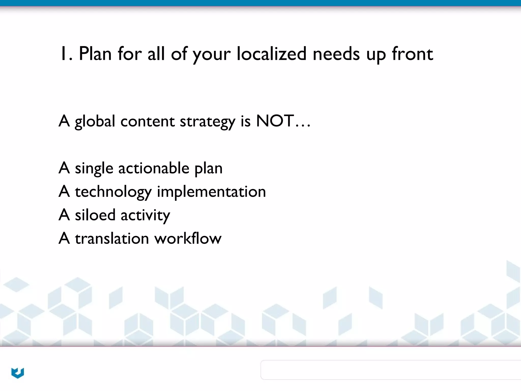 1. Plan for all of your localized needs up front


A global content strategy is NOT…

A single actionable plan
A technology implementation
A siloed activity
A translation workflow
 