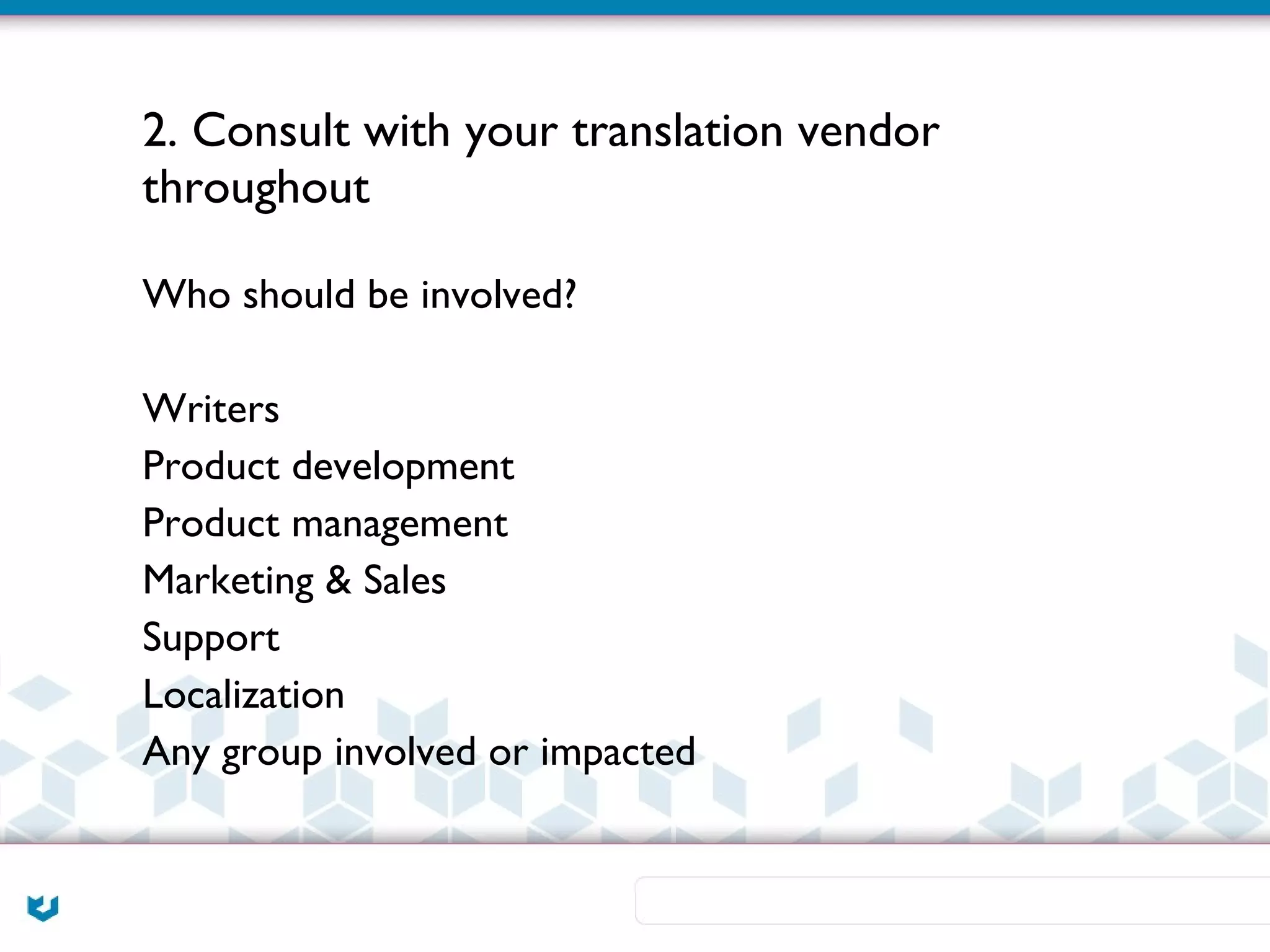 2. Consult with your translation vendor
throughout

Who should be involved?

Writers
Product development
Product management
Marketing & Sales
Support
Localization
Any group involved or impacted
 