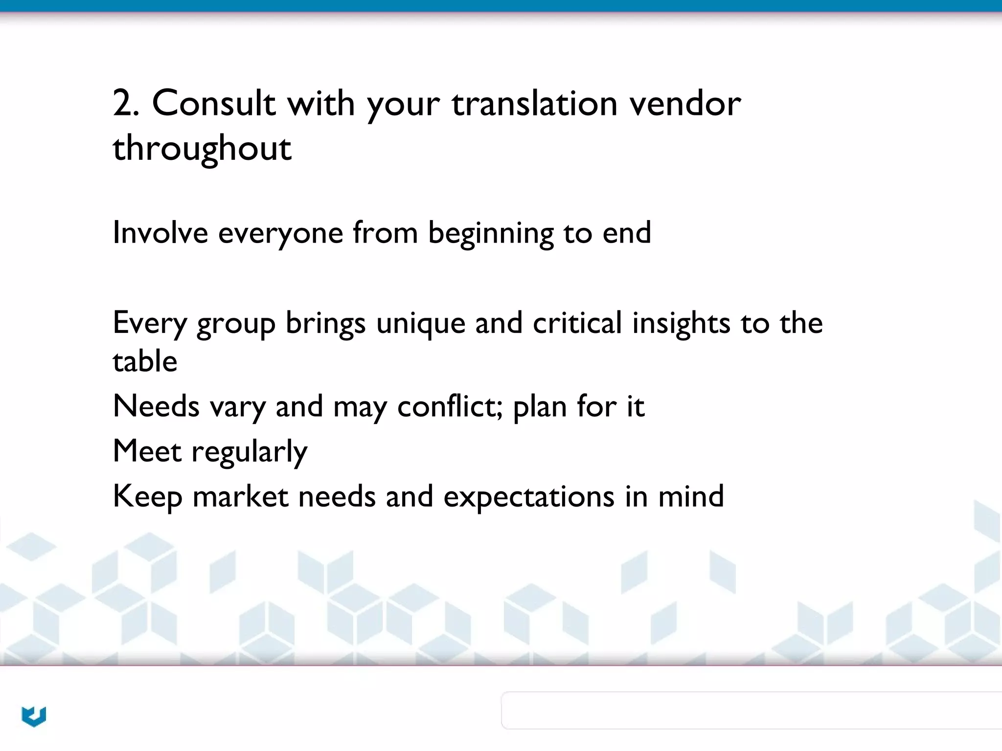 2. Consult with your translation vendor
throughout

Involve everyone from beginning to end

Every group brings unique and critical insights to the
table
Needs vary and may conflict; plan for it
Meet regularly
Keep market needs and expectations in mind
 