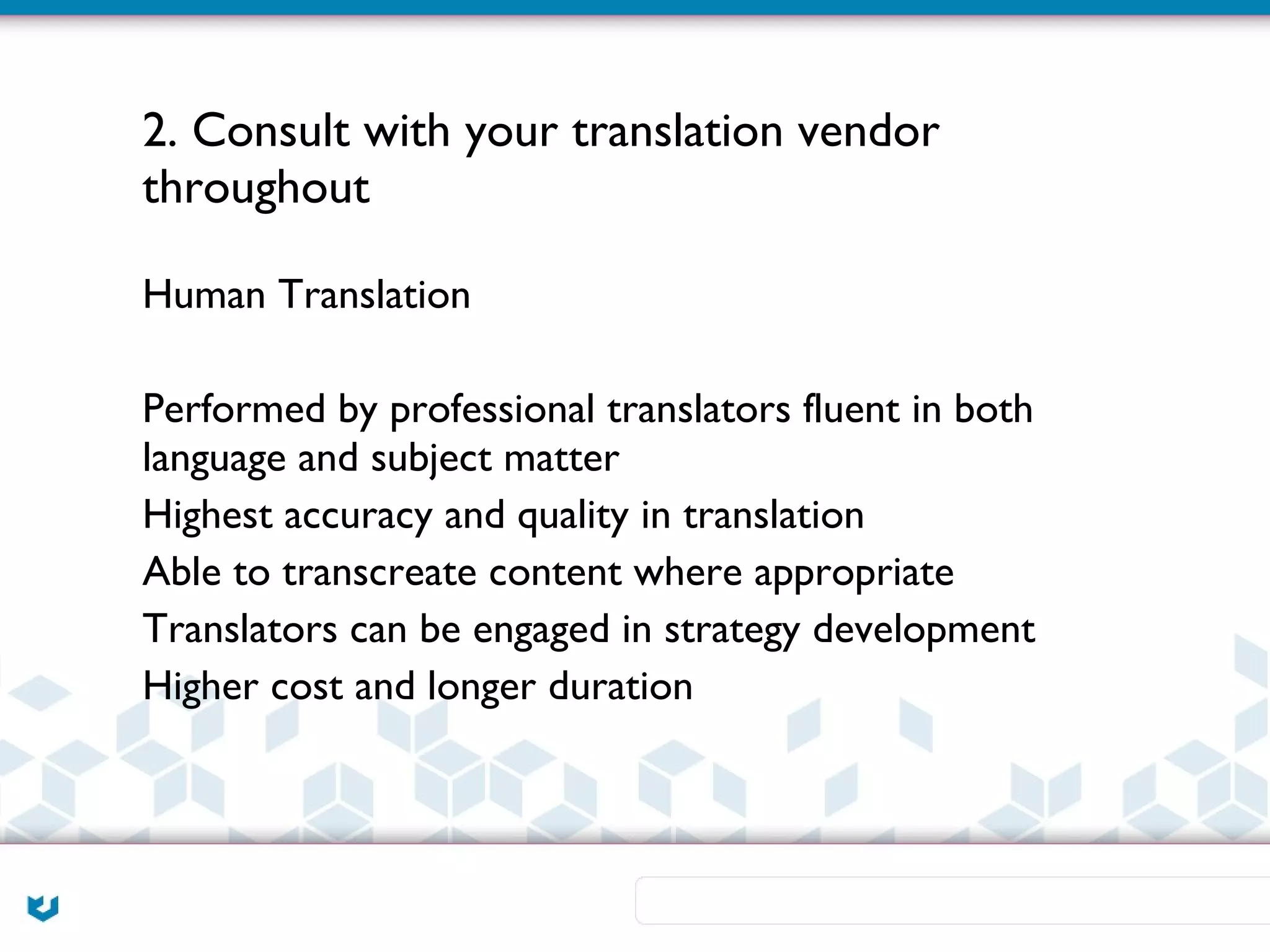 2. Consult with your translation vendor
throughout

Human Translation

Performed by professional translators fluent in both
language and subject matter
Highest accuracy and quality in translation
Able to transcreate content where appropriate
Translators can be engaged in strategy development
Higher cost and longer duration
 