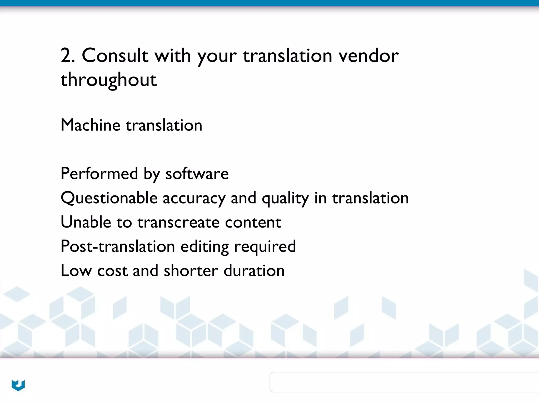 2. Consult with your translation vendor
throughout

Machine translation

Performed by software
Questionable accuracy and quality in translation
Unable to transcreate content
Post-translation editing required
Low cost and shorter duration
 