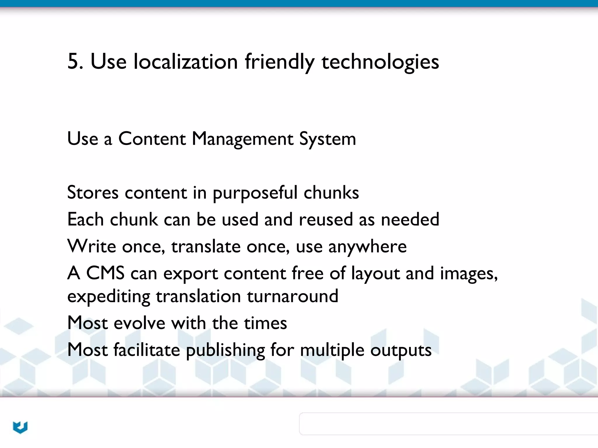 5. Use localization friendly technologies


Use a Content Management System

Stores content in purposeful chunks
Each chunk can be used and reused as needed
Write once, translate once, use anywhere
A CMS can export content free of layout and images,
expediting translation turnaround
Most evolve with the times
Most facilitate publishing for multiple outputs
 