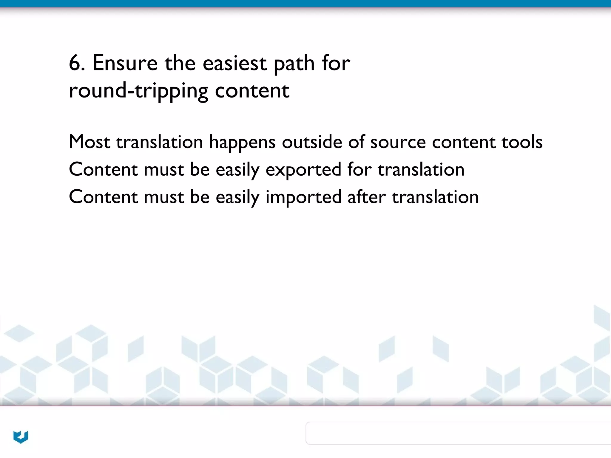 6. Ensure the easiest path for
round-tripping content

Most translation happens outside of source content tools
Content must be easily exported for translation
Content must be easily imported after translation
 