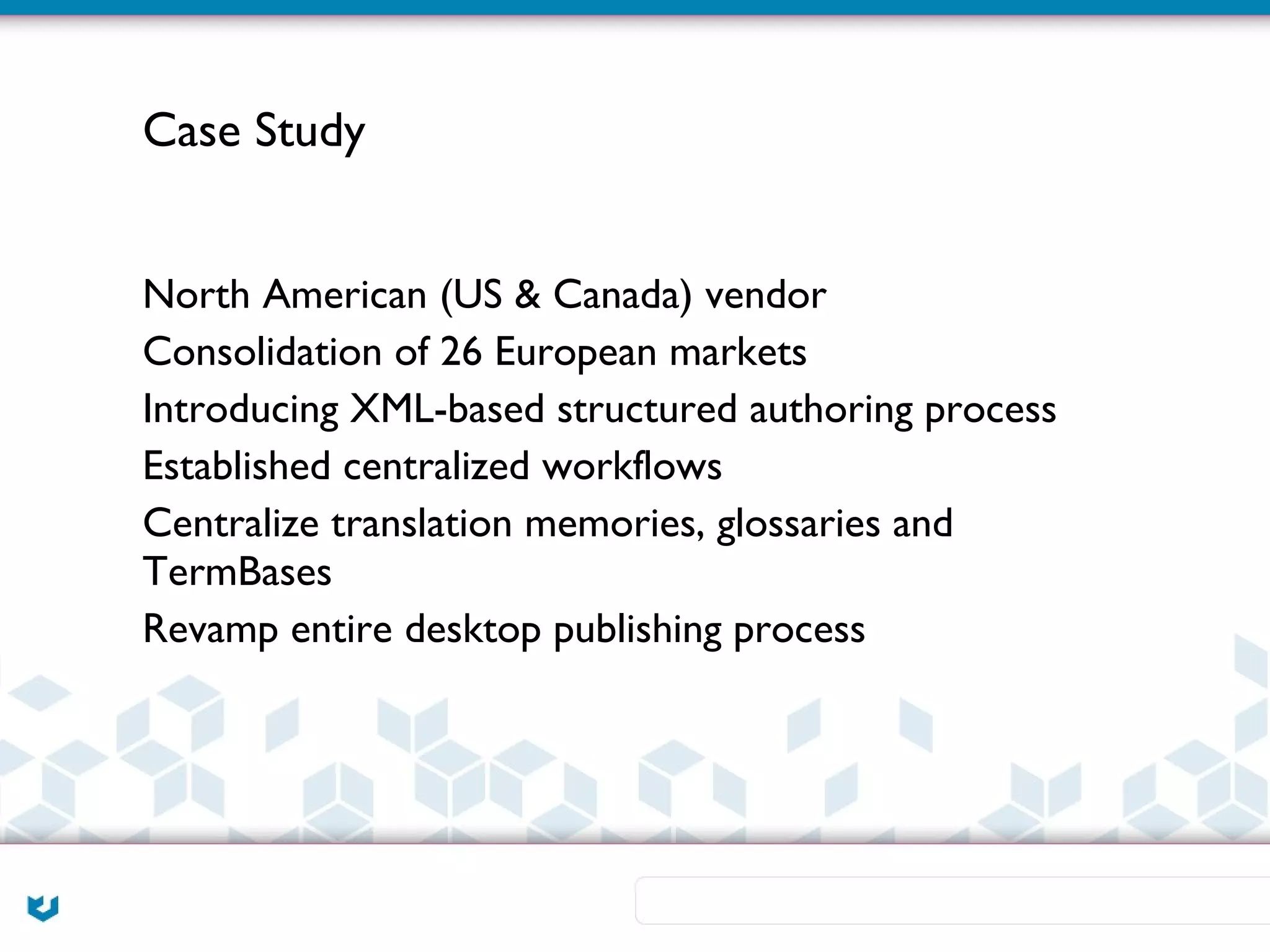 Case Study


North American (US & Canada) vendor
Consolidation of 26 European markets
Introducing XML-based structured authoring process
Established centralized workflows
Centralize translation memories, glossaries and
TermBases
Revamp entire desktop publishing process
 