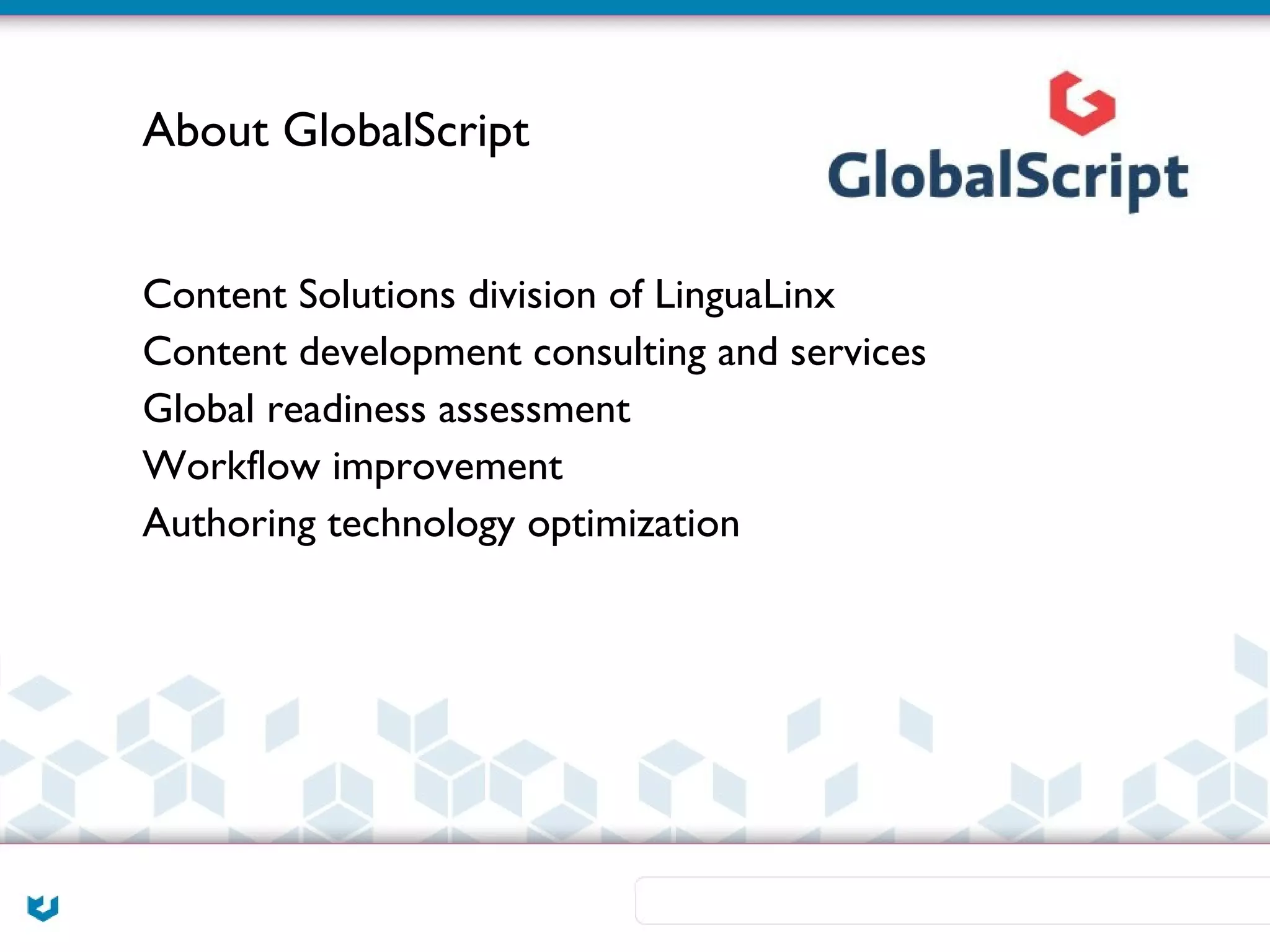 About GlobalScript


Content Solutions division of LinguaLinx
Content development consulting and services
Global readiness assessment
Workflow improvement
Authoring technology optimization
 