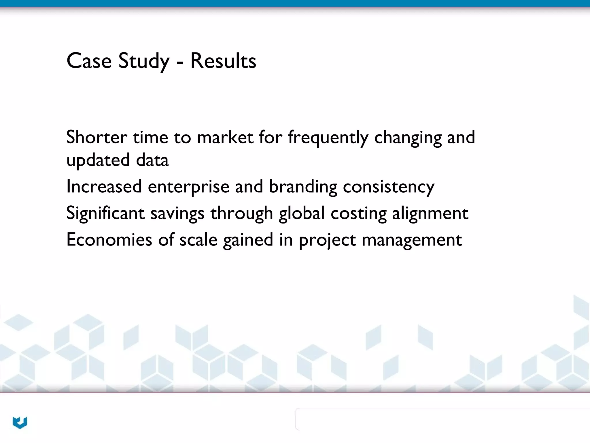 Case Study - Results


Shorter time to market for frequently changing and
updated data
Increased enterprise and branding consistency
Significant savings through global costing alignment
Economies of scale gained in project management
 