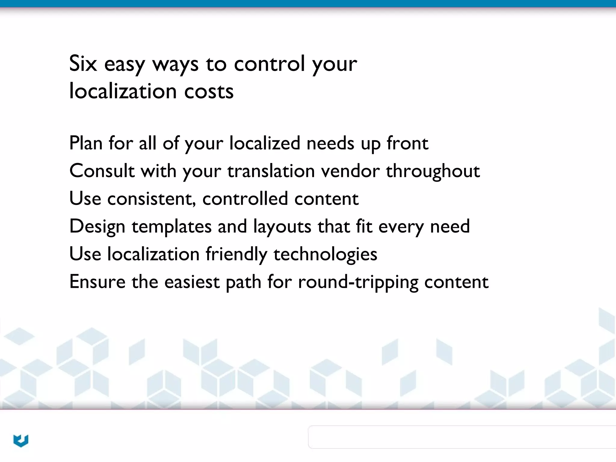 Six easy ways to control your
localization costs

Plan for all of your localized needs up front
Consult with your translation vendor throughout
Use consistent, controlled content
Design templates and layouts that fit every need
Use localization friendly technologies
Ensure the easiest path for round-tripping content
 