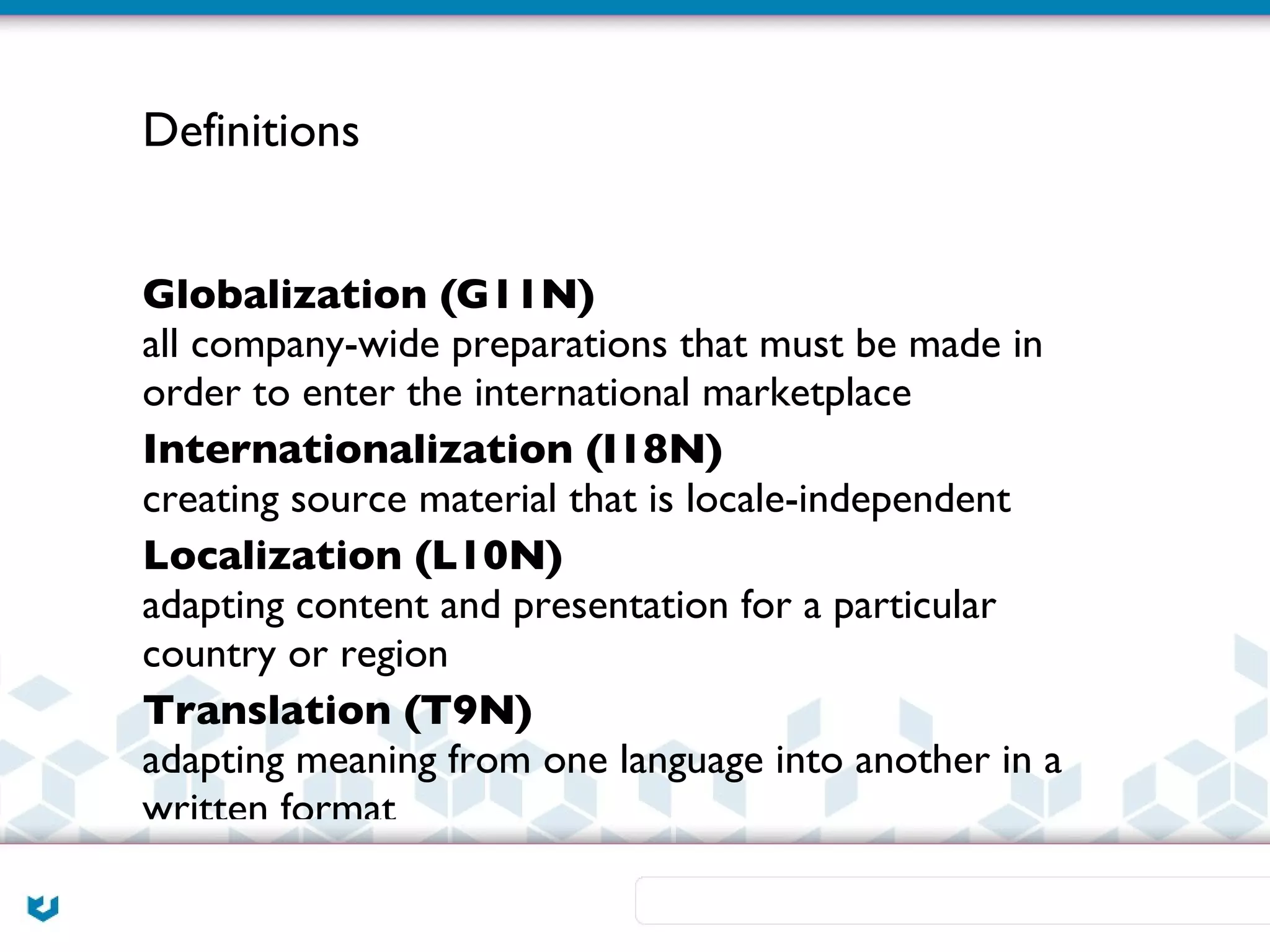 Definitions


Globalization (G11N)
all company-wide preparations that must be made in
order to enter the international marketplace
Internationalization (I18N)
creating source material that is locale-independent
Localization (L10N)
adapting content and presentation for a particular
country or region
Translation (T9N)
adapting meaning from one language into another in a
written format
 