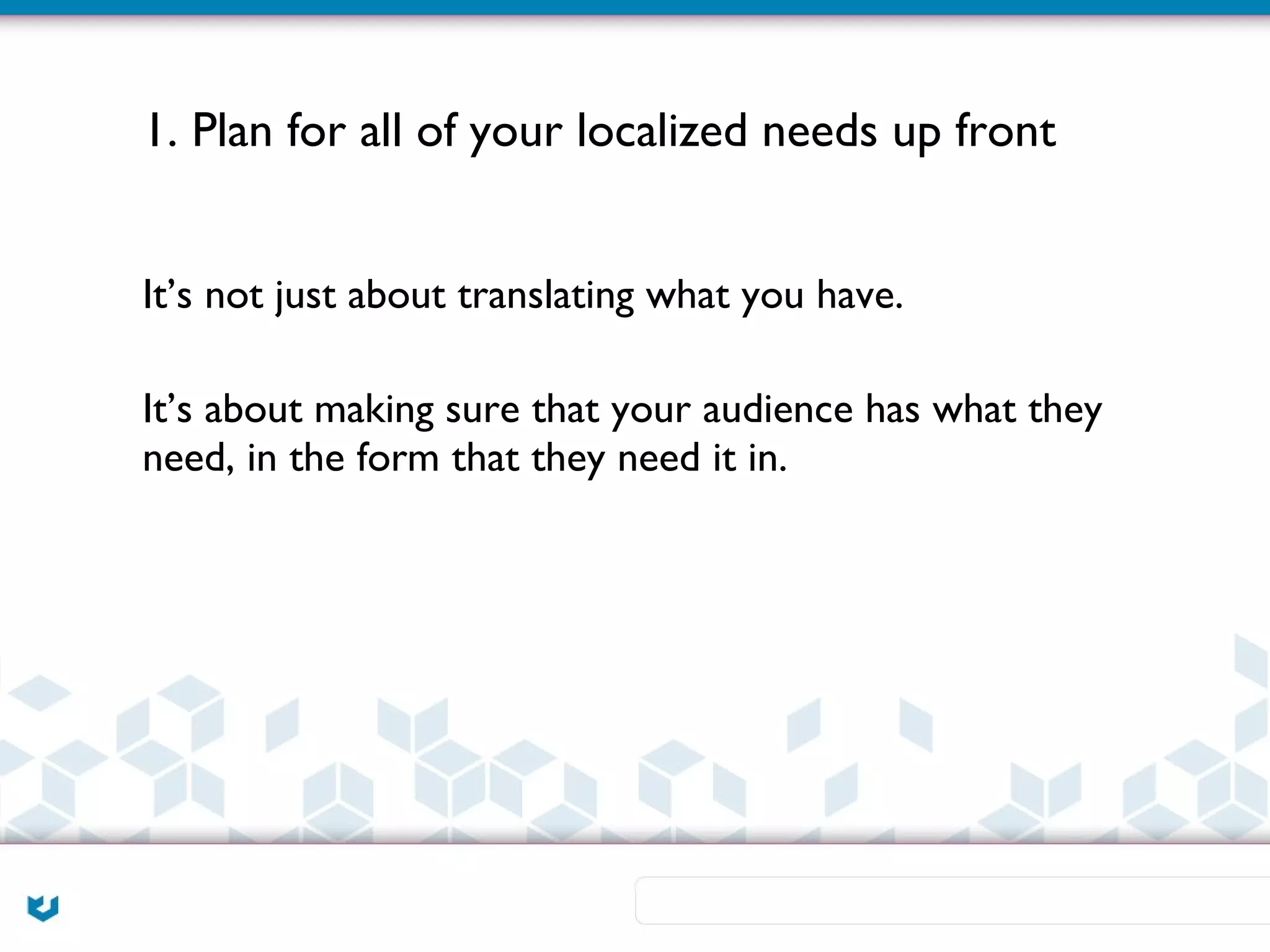 1. Plan for all of your localized needs up front


It’s not just about translating what you have.

It’s about making sure that your audience has what they
need, in the form that they need it in.
 
