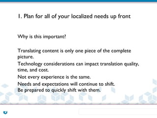 1. Plan for all of your localized needs up front


Why is this important?

Translating content is only one piece of the complete
picture.
Technology considerations can impact translation quality,
time, and cost.
Not every experience is the same.
Needs and expectations will continue to shift.
Be prepared to quickly shift with them.
 