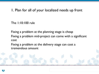 1. Plan for all of your localized needs up front


The 1:10:100 rule

Fixing a problem at the planning stage is cheap
Fixing a problem mid-project can come with a significant
cost
Fixing a problem at the delivery stage can cost a
tremendous amount
 