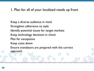 1. Plan for all of your localized needs up front


Keep a diverse audience in mind
Strengthen adherence to style
Identify potential issues for target markets
Keep technology decisions in check
Plan for exceptions
Keep costs down
Ensure translators are prepared with the correct
approach
 