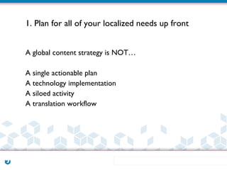 1. Plan for all of your localized needs up front


A global content strategy is NOT…

A single actionable plan
A technology implementation
A siloed activity
A translation workflow
 