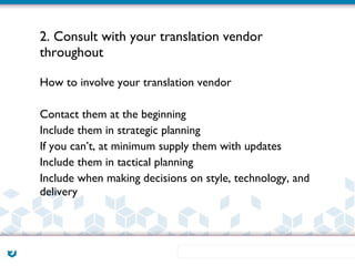 2. Consult with your translation vendor
throughout

How to involve your translation vendor

Contact them at the beginning
Include them in strategic planning
If you can’t, at minimum supply them with updates
Include them in tactical planning
Include when making decisions on style, technology, and
delivery
 