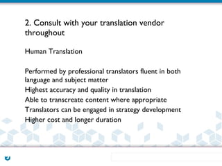 2. Consult with your translation vendor
throughout

Human Translation

Performed by professional translators fluent in both
language and subject matter
Highest accuracy and quality in translation
Able to transcreate content where appropriate
Translators can be engaged in strategy development
Higher cost and longer duration
 