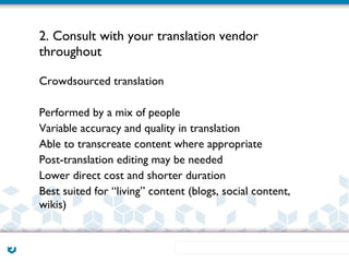 2. Consult with your translation vendor
throughout

Crowdsourced translation

Performed by a mix of people
Variable accuracy and quality in translation
Able to transcreate content where appropriate
Post-translation editing may be needed
Lower direct cost and shorter duration
Best suited for “living” content (blogs, social content,
wikis)
 