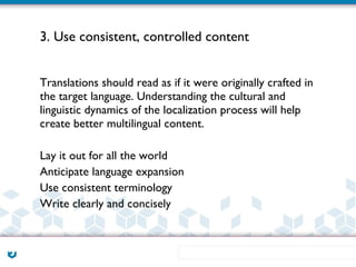 3. Use consistent, controlled content


Translations should read as if it were originally crafted in
the target language. Understanding the cultural and
linguistic dynamics of the localization process will help
create better multilingual content.

Lay it out for all the world
Anticipate language expansion
Use consistent terminology
Write clearly and concisely
 