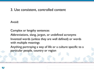 3. Use consistent, controlled content


Avoid:

Complex or lengthy sentences
Abbreviations, slang, jargon, or undefined acronyms
Invented words (unless they are well defined) or words
with multiple meanings
Anything portraying a way of life or a culture specific to a
particular people, country or region
 