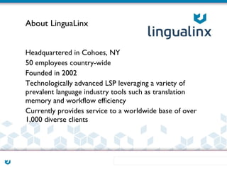 About LinguaLinx


Headquartered in Cohoes, NY
50 employees country-wide
Founded in 2002
Technologically advanced LSP leveraging a variety of
prevalent language industry tools such as translation
memory and workflow efficiency
Currently provides service to a worldwide base of over
1,000 diverse clients
 
