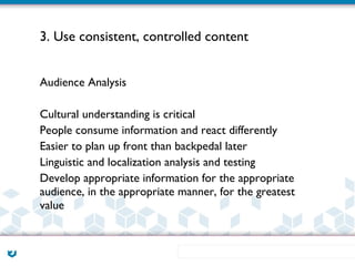 3. Use consistent, controlled content


Audience Analysis

Cultural understanding is critical
People consume information and react differently
Easier to plan up front than backpedal later
Linguistic and localization analysis and testing
Develop appropriate information for the appropriate
audience, in the appropriate manner, for the greatest
value
 