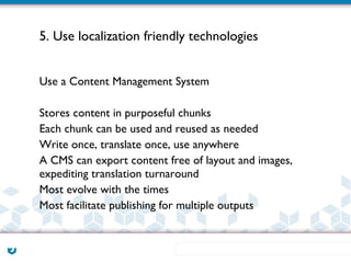 5. Use localization friendly technologies


Use a Content Management System

Stores content in purposeful chunks
Each chunk can be used and reused as needed
Write once, translate once, use anywhere
A CMS can export content free of layout and images,
expediting translation turnaround
Most evolve with the times
Most facilitate publishing for multiple outputs
 