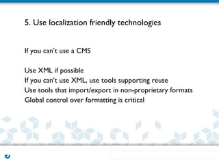 5. Use localization friendly technologies


If you can’t use a CMS

Use XML if possible
If you can’t use XML, use tools supporting reuse
Use tools that import/export in non-proprietary formats
Global control over formatting is critical
 
