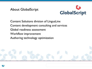About GlobalScript


Content Solutions division of LinguaLinx
Content development consulting and services
Global readiness assessment
Workflow improvement
Authoring technology optimization
 