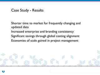 Case Study - Results


Shorter time to market for frequently changing and
updated data
Increased enterprise and branding consistency
Significant savings through global costing alignment
Economies of scale gained in project management
 