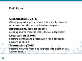Definitions


Globalization (G11N)
all company-wide preparations that must be made in
order to enter the international marketplace
Internationalization (I18N)
creating source material that is locale-independent
Localization (L10N)
adapting content and presentation for a particular
country or region
Translation (T9N)
adapting meaning from one language into another in a
written format
 