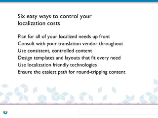 Six easy ways to control your
localization costs

Plan for all of your localized needs up front
Consult with your translation vendor throughout
Use consistent, controlled content
Design templates and layouts that fit every need
Use localization friendly technologies
Ensure the easiest path for round-tripping content
 