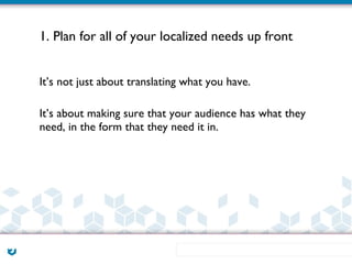 1. Plan for all of your localized needs up front


It’s not just about translating what you have.

It’s about making sure that your audience has what they
need, in the form that they need it in.
 