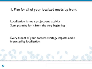 1. Plan for all of your localized needs up front


Localization is not a project-end activity
Start planning for it from the very beginning



Every aspect of your content strategy impacts and is
impacted by localization
 