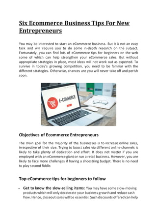 Six Ecommerce Business Tips For New
Entrepreneurs
You may be interested to start an eCommerce business. But it is not an easy
task and will require you to do some in-depth research on the subject.
Fortunately, you can find lots of eCommerce tips for beginners on the web
some of which can help strengthen your eCommerce sales. But without
appropriate strategies in place, most ideas will not work out as expected. To
survive in today’s growing competition, you need to be familiar with the
different strategies. Otherwise, chances are you will never take off and perish
soon.
Objectives of Ecommerce Entrepreneurs
The main goal for the majority of the businesses is to increase online sales,
irrespective of their size. Trying to boost sales via different online channels is
likely to take plenty of dedication and effort. It does not matter if you are
employed with an eCommerce giant or run a retail business. However, you are
likely to face more challenges if having a shoestring budget. There is no need
to play second fiddle.
Top eCommerce tips for beginners to follow
 Get to know the slow-selling items: You may have some slow-moving
products which will only decelerate your business growth and reducecash
flow. Hence, closeout sales will be essential. Such discounts offered can help
 