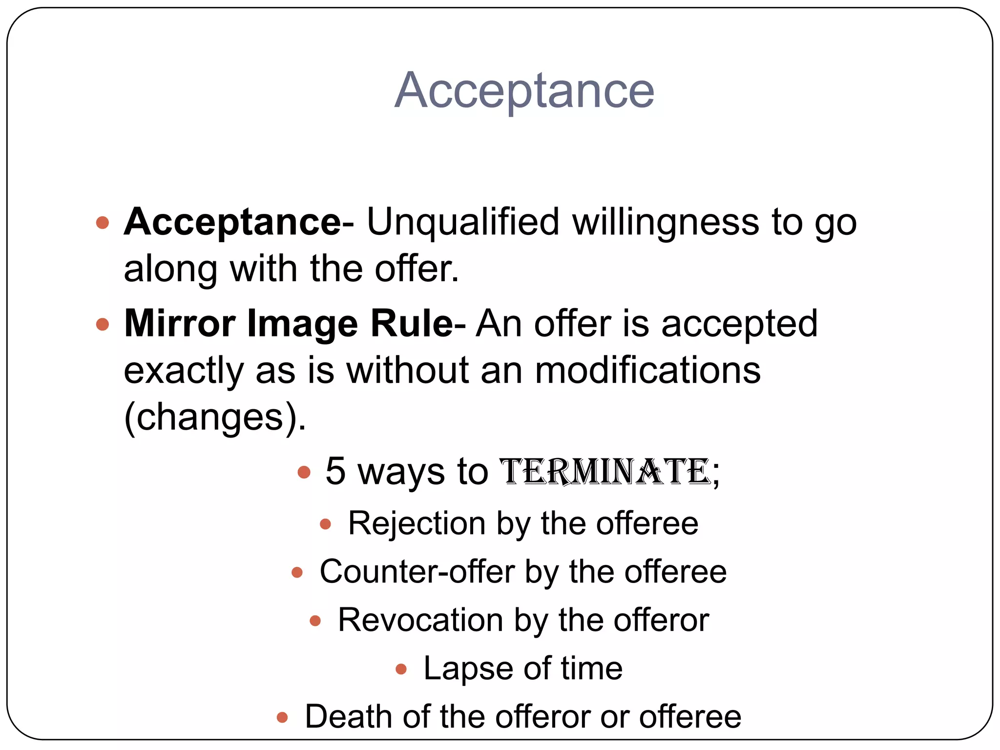 Acceptance

 Acceptance- Unqualified willingness to go
  along with the offer.
 Mirror Image Rule- An offer is accepted
  exactly as is without an modifications
  (changes).
             5 ways to terminate;
              Rejection by the offeree
            Counter-offer by the offeree
             Revocation by the offeror
                   Lapse of time
           Death of the offeror or offeree
 