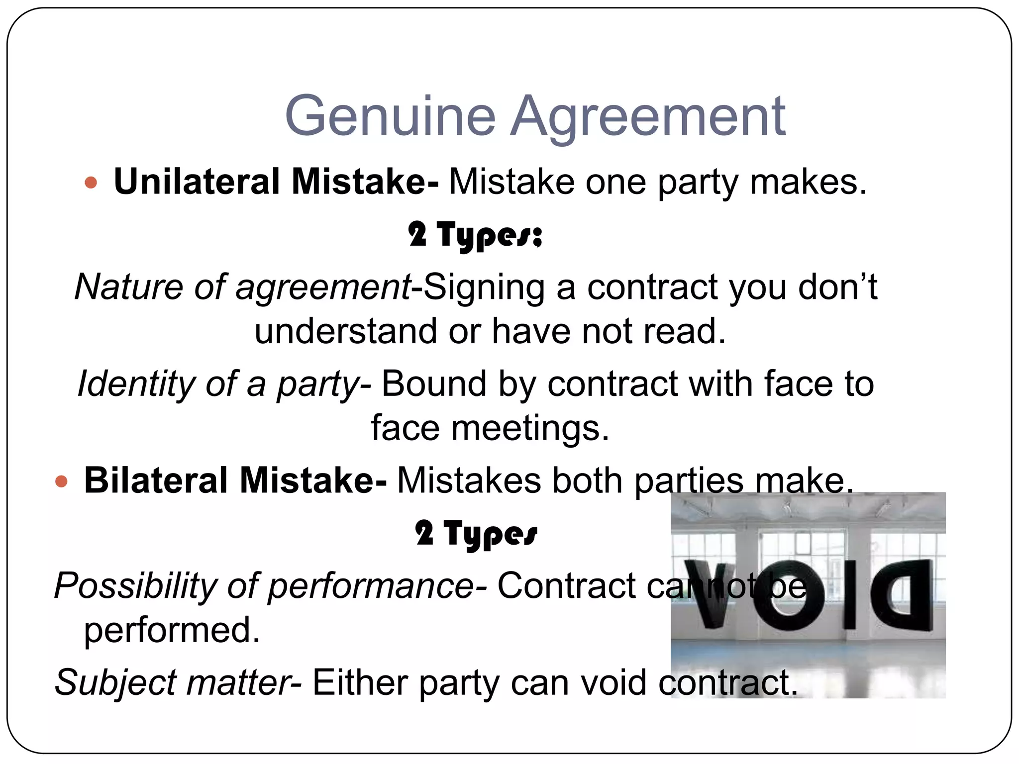 Genuine Agreement
  Unilateral Mistake- Mistake one party makes.
                       2 Types;
 Nature of agreement-Signing a contract you don’t
              understand or have not read.
 Identity of a party- Bound by contract with face to
                     face meetings.
 Bilateral Mistake- Mistakes both parties make.
                        2 Types
Possibility of performance- Contract cannot be
  performed.
Subject matter- Either party can void contract.
 