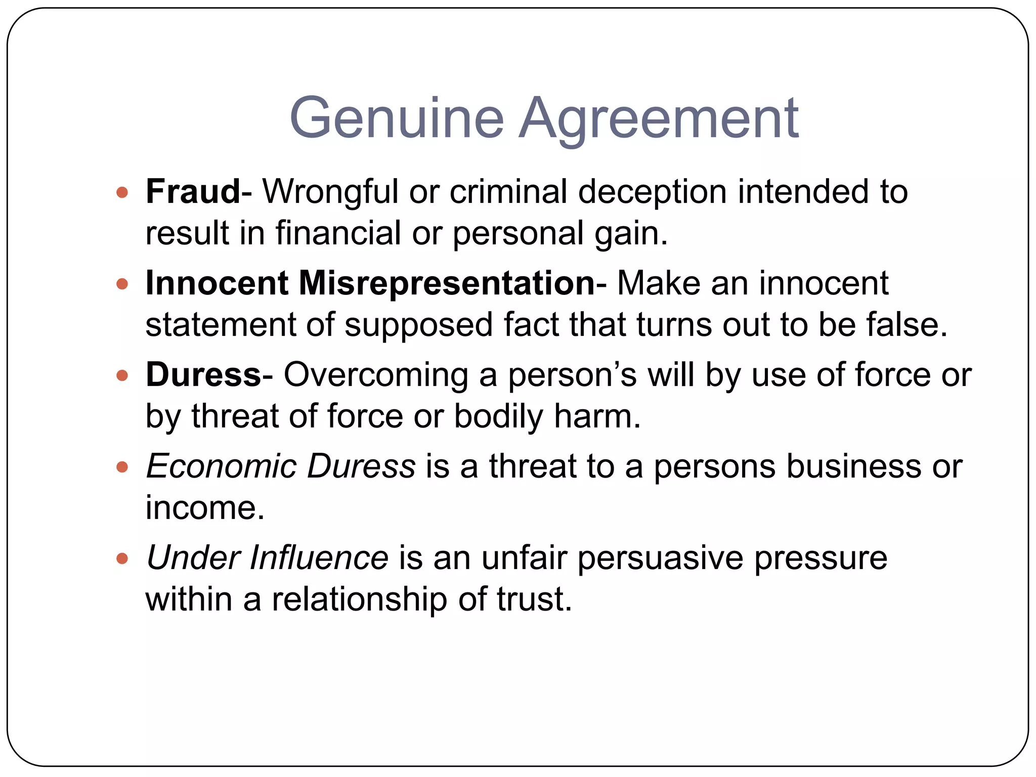 Genuine Agreement
 Fraud- Wrongful or criminal deception intended to
    result in financial or personal gain.
   Innocent Misrepresentation- Make an innocent
    statement of supposed fact that turns out to be false.
   Duress- Overcoming a person’s will by use of force or
    by threat of force or bodily harm.
   Economic Duress is a threat to a persons business or
    income.
   Under Influence is an unfair persuasive pressure
    within a relationship of trust.
 