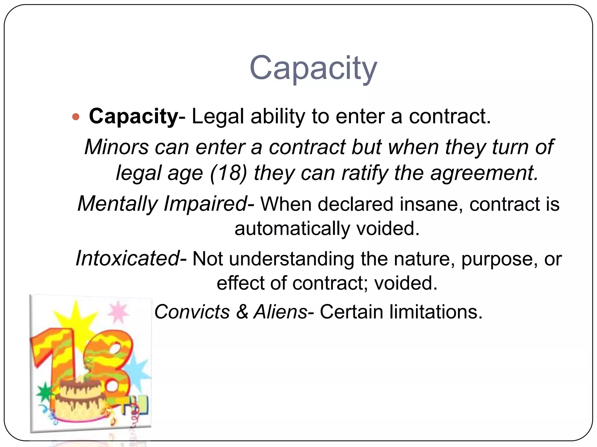 Capacity
 Capacity- Legal ability to enter a contract.
Minors can enter a contract but when they turn of
   legal age (18) they can ratify the agreement.
Mentally Impaired- When declared insane, contract is
                  automatically voided.
Intoxicated- Not understanding the nature, purpose, or
               effect of contract; voided.
         Convicts & Aliens- Certain limitations.
 