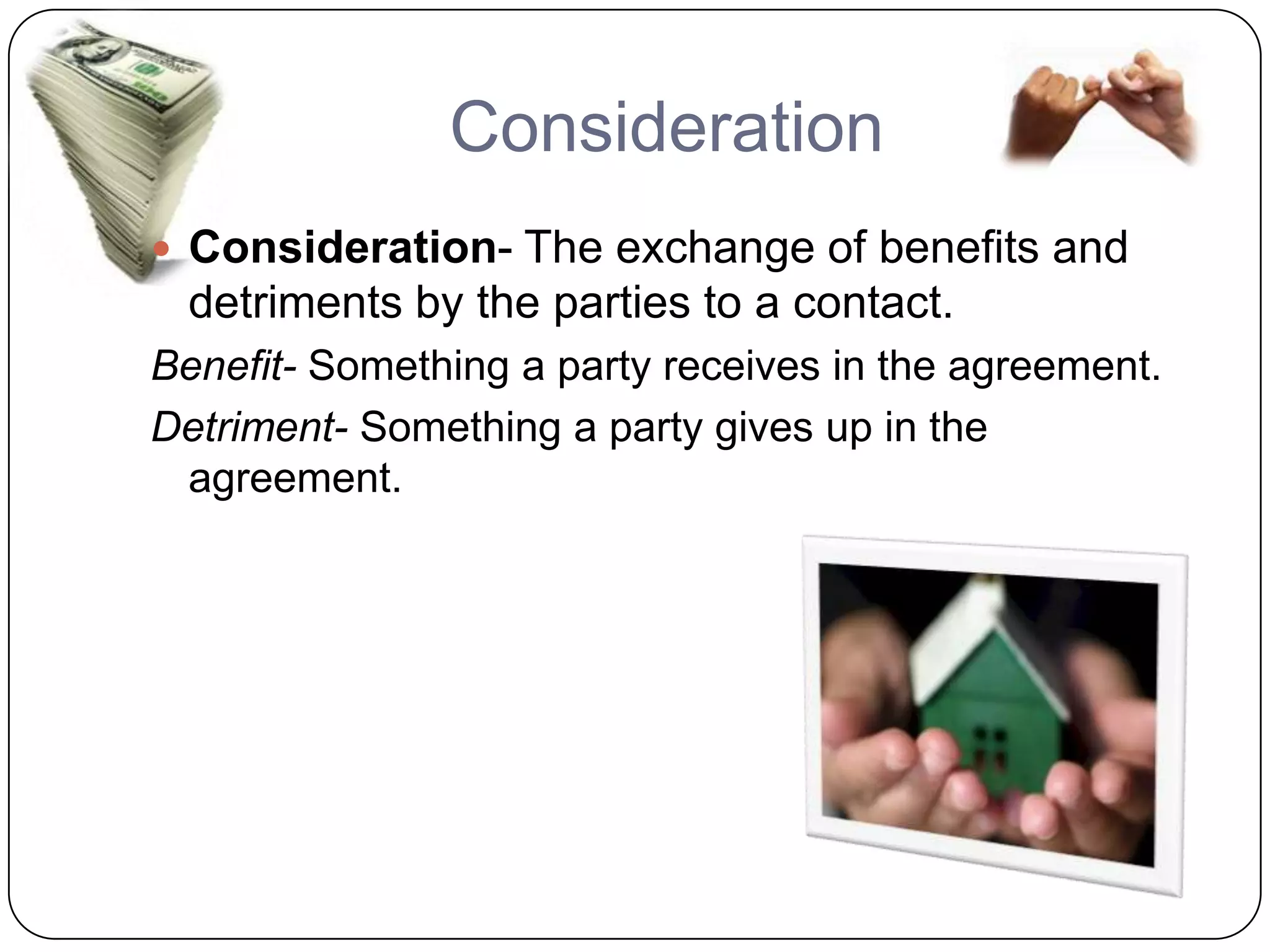 Consideration
 Consideration- The exchange of benefits and
 detriments by the parties to a contact.
Benefit- Something a party receives in the agreement.
Detriment- Something a party gives up in the
 agreement.
 