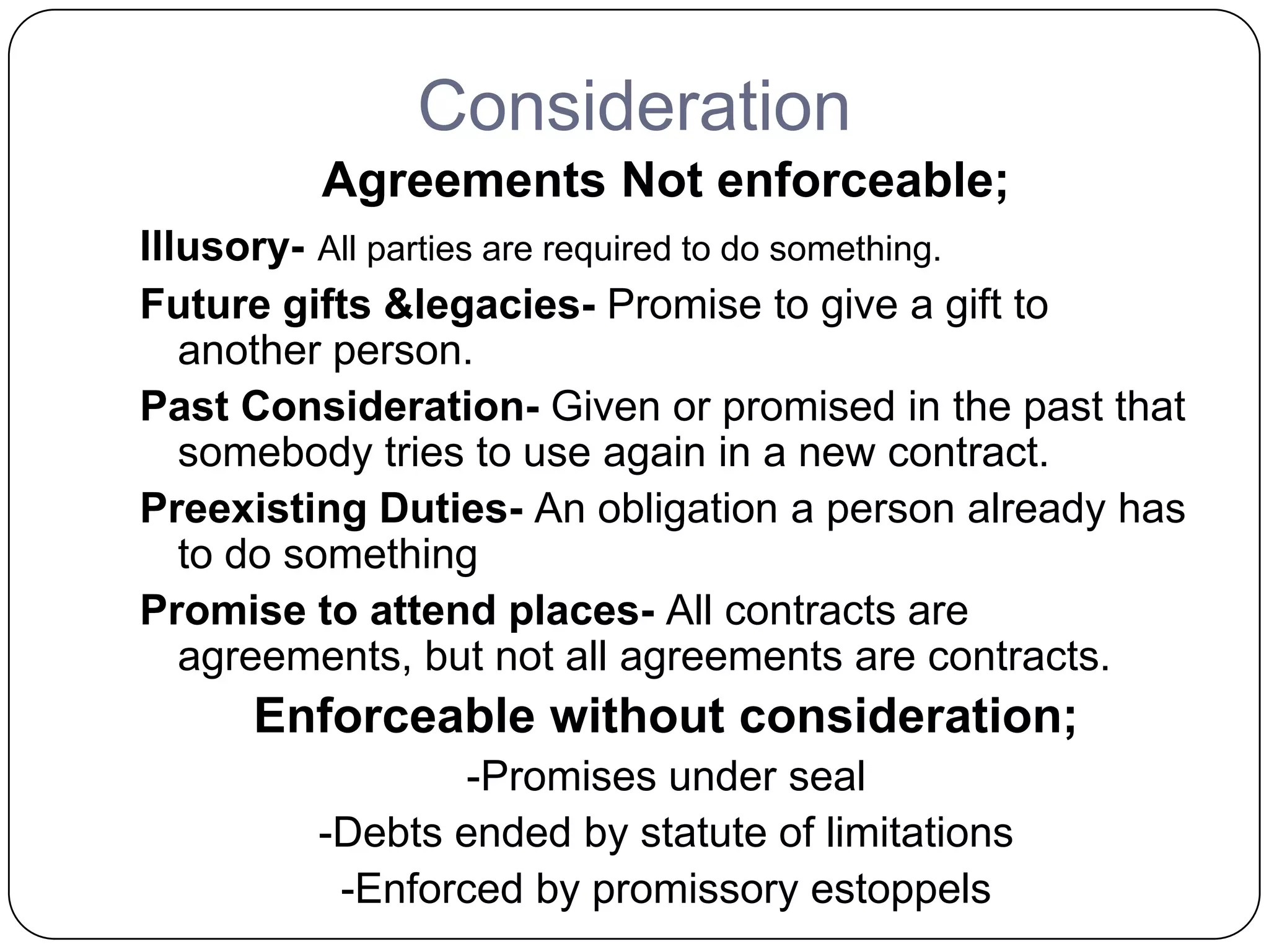Consideration
         Agreements Not enforceable;
Illusory- All parties are required to do something.
Future gifts &legacies- Promise to give a gift to
   another person.
Past Consideration- Given or promised in the past that
   somebody tries to use again in a new contract.
Preexisting Duties- An obligation a person already has
   to do something
Promise to attend places- All contracts are
   agreements, but not all agreements are contracts.
     Enforceable without consideration;
                 -Promises under seal
         -Debts ended by statute of limitations
          -Enforced by promissory estoppels
 
