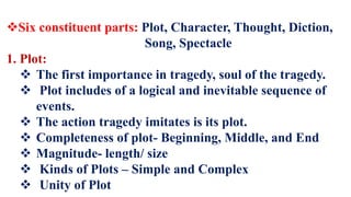 Six constituent parts: Plot, Character, Thought, Diction,
Song, Spectacle
1. Plot:
 The first importance in tragedy, soul of the tragedy.
 Plot includes of a logical and inevitable sequence of
events.
 The action tragedy imitates is its plot.
 Completeness of plot- Beginning, Middle, and End
 Magnitude- length/ size
 Kinds of Plots – Simple and Complex
 Unity of Plot
 