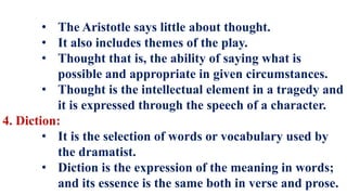 • The Aristotle says little about thought.
• It also includes themes of the play.
• Thought that is, the ability of saying what is
possible and appropriate in given circumstances.
• Thought is the intellectual element in a tragedy and
it is expressed through the speech of a character.
4. Diction:
• It is the selection of words or vocabulary used by
the dramatist.
• Diction is the expression of the meaning in words;
and its essence is the same both in verse and prose.
 