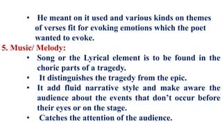 • He meant on it used and various kinds on themes
of verses fit for evoking emotions which the poet
wanted to evoke.
5. Music/ Melody:
• Song or the Lyrical element is to be found in the
choric parts of a tragedy.
• It distinguishes the tragedy from the epic.
• It add fluid narrative style and make aware the
audience about the events that don’t occur before
their eyes or on the stage.
• Catches the attention of the audience.
 