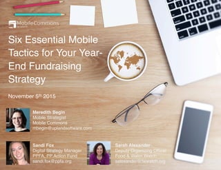Six Essential Mobile
Tactics for Your Year-
End Fundraising
Strategy
November 5th 2015
Meredith Begin
Mobile Strategist
Mobile Commons
mbegin@uplandsoftware.com
Sarah Alexander
Deputy Organizing Ofﬁcer
Food & Water Watch
salexander@fwwatch.org
Sandi Fox
Digital Strategy Manager
PPFA, PP Action Fund
sandi.fox@ppfa.org
 