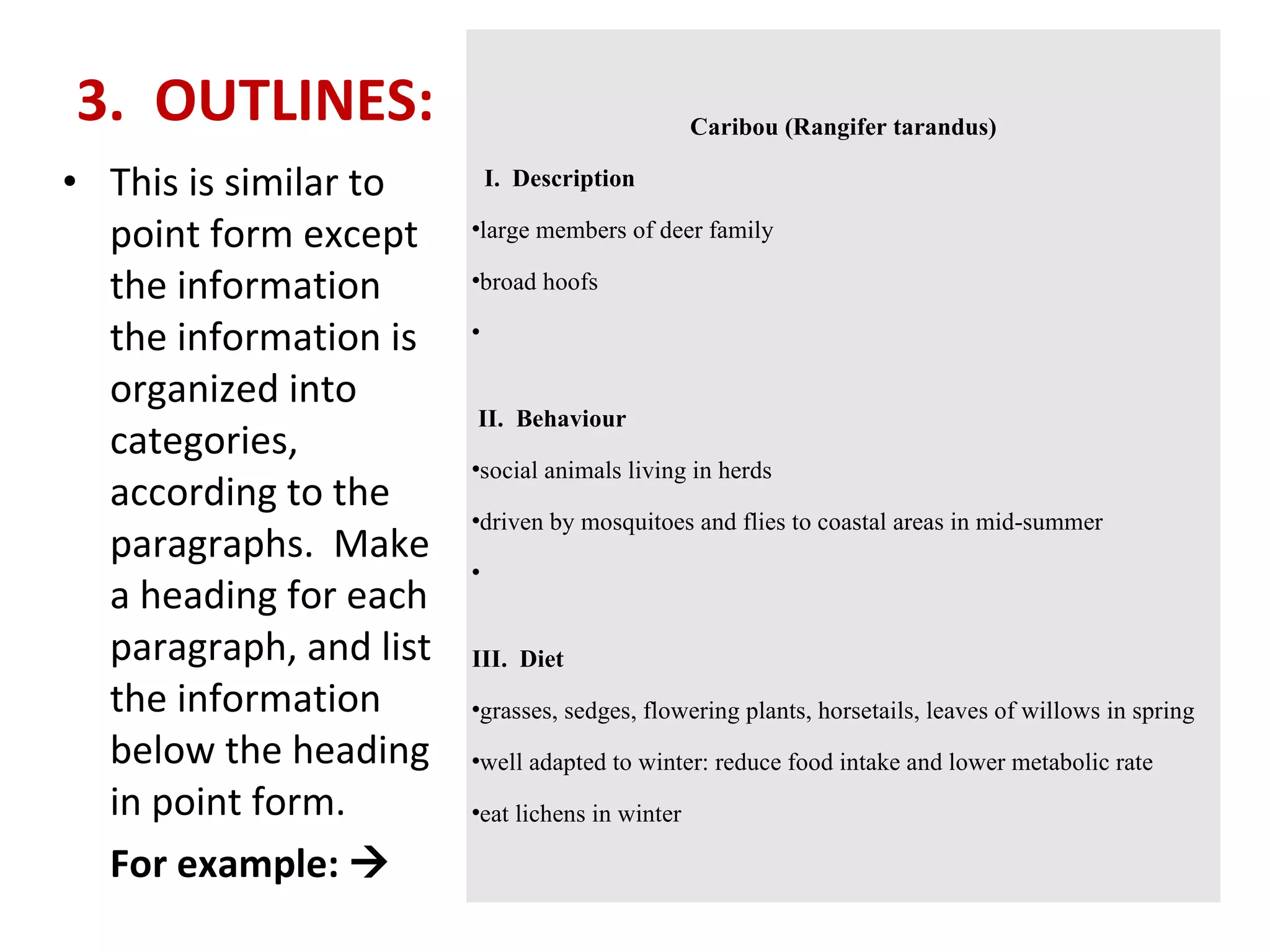 3.  OUTLINES:    This is similar to point form except the information the information is organized into categories, according to the paragraphs.  Make a heading for each paragraph, and list the information below the heading in point form.   For example:   Caribou (Rangifer tarandus)    I.  Description large members of deer family  broad hoofs       II.  Behaviour social animals living in herds  driven by mosquitoes and flies to coastal areas in mid-summer     III.  Diet grasses, sedges, flowering plants, horsetails, leaves of willows in spring  well adapted to winter: reduce food intake and lower metabolic rate  eat lichens in winter  