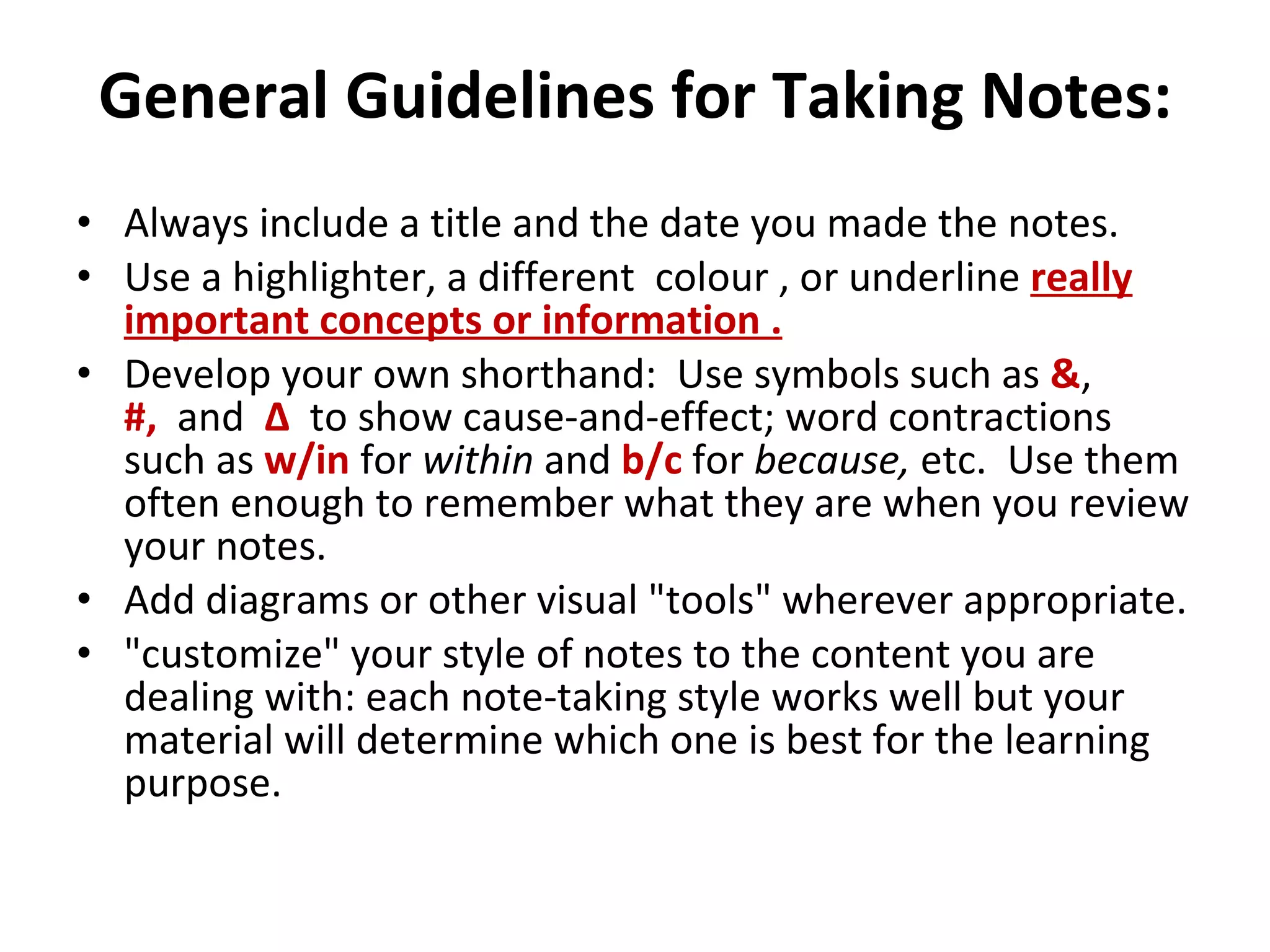 General Guidelines for Taking Notes: Always include a title and the date you made the notes. Use a highlighter, a different  colour , or underline  really important concepts or information . Develop your own shorthand:  Use symbols such as  & ,  #,   and  Δ    to show cause-and-effect; word contractions such as  w/in   for  within  and  b/c  for  because,  etc.  Use them often enough to remember what they are when you review your notes. Add diagrams or other visual "tools" wherever appropriate. "customize" your style of notes to the content you are dealing with: each note-taking style works well but your material will determine which one is best for the learning purpose. 