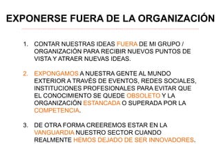 EXPONERSE FUERA DE LA ORGANIZACIÓN
1. CONTAR NUESTRAS IDEAS FUERA DE MI GRUPO /
ORGANIZACIÓN PARA RECIBIR NUEVOS PUNTOS DE
VISTA Y ATRAER NUEVAS IDEAS.
2. EXPONGAMOS A NUESTRA GENTE AL MUNDO
EXTERIOR A TRAVÉS DE EVENTOS, REDES SOCIALES,
INSTITUCIONES PROFESIONALES PARA EVITAR QUE
EL CONOCIMIENTO SE QUEDE OBSOLETO Y LA
ORGANIZACIÓN ESTANCADA O SUPERADA POR LA
COMPETENCIA.
3. DE OTRA FORMA CREEREMOS ESTAR EN LA
VANGUARDIA NUESTRO SECTOR CUANDO
REALMENTE HEMOS DEJADO DE SER INNOVADORES.
 