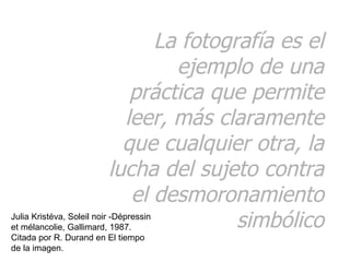 La fotografía es el ejemplo de una práctica que permite leer, más claramente que cualquier otra, la lucha del sujeto contra el desmoronamiento simbólico Julia Kristéva, Soleil noir -Dépressin et mélancolie, Gallimard, 1987. Citada por R. Durand en El tiempo de la imagen. 