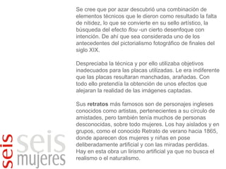 Se cree que por azar descubrió una combinación de elementos técnicos que le dieron como resultado la falta de nitidez, lo que se convierte en su sello artístico, la búsqueda del efecto  flou  -un cierto desenfoque con intención. De ahí que sea considerada uno de los antecedentes del pictorialismo fotográfico de finales del siglo XIX. Despreciaba la técnica y por ello utilizaba objetivos inadecuados para las placas utilizadas. Le era indiferente que las placas resultaran manchadas, arañadas. Con todo ello pretendía la obtención de unos efectos que alejaran la realidad de las imágenes captadas. Sus  retratos  más famosos son de personajes ingleses conocidos como artistas, pertenecientes a su círculo de amistades, pero también tenía muchos de personas desconocidas, sobre todo mujeres. Los hay aislados y en grupos, como el conocido Retrato de verano hacia 1865, donde aparecen dos mujeres y niñas en pose deliberadamente artificial y con las miradas perdidas. Hay en esta obra un lirismo artificial ya que no busca el realismo o el naturalismo.  