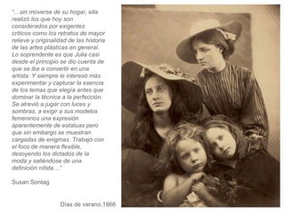 Días de verano,1866 “… sin moverse de su hogar, ella realizó los que hoy son considerados por exigentes críticos como los retratos de mayor relieve y originalidad de las historia de las artes plásticas en general. Lo soprendente es que Julia casi desde el principio se dio cuenta de que se iba a convertir en una artista. Y siempre le interesó más experimentar y capturar la esencia de los temas que elegía antes que dominar la técnica a la perfección. Se atrevió a jugar con luces y sombras, a exigir a sus modelos femeninos una expresión aparentemente de estatuas pero que sin embargo se muestran cargadas de enigmas. Trabajó con el foco de manera flexible, desoyendo los dictados de la moda y saliéndose de una definición nítida…”  Susan Sontag 