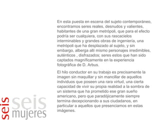 En esta puesta en escena del sujeto contemporáneo, encontramos seres reales, desnudos y valientes, habitantes de una gran metrópoli, que para el efecto podría ser cualquiera, con sus rascacielos interminables y grandes obras de ingeniería, una metrópoli que ha desplazado al sujeto, y sin embargo, alberga allí mismo personajes irredimibles, auténticos , disfrazados; seres estos que han sido captados magníficamente en la experiencia fotográfica de D. Arbus. El hilo conductor en su trabajo es precisamente la imagen sin maquillar y sin mancillar de aquellos individuos que poseen una rara virtud, una cierta capacidad de vivir su propia realidad a la sombra de un sistema que ha prometido ese gran sueño americano, pero que paradójicamente siempre termina decepcionando a sus ciudadanos, en particular a aquellos que presenciamos en estas imágenes. 